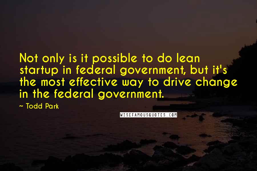 Todd Park Quotes: Not only is it possible to do lean startup in federal government, but it's the most effective way to drive change in the federal government.