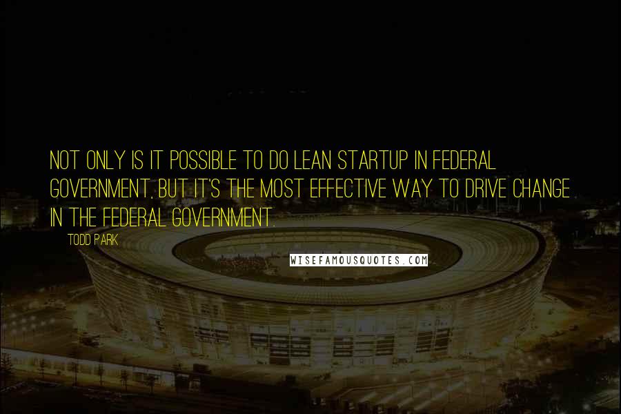 Todd Park Quotes: Not only is it possible to do lean startup in federal government, but it's the most effective way to drive change in the federal government.