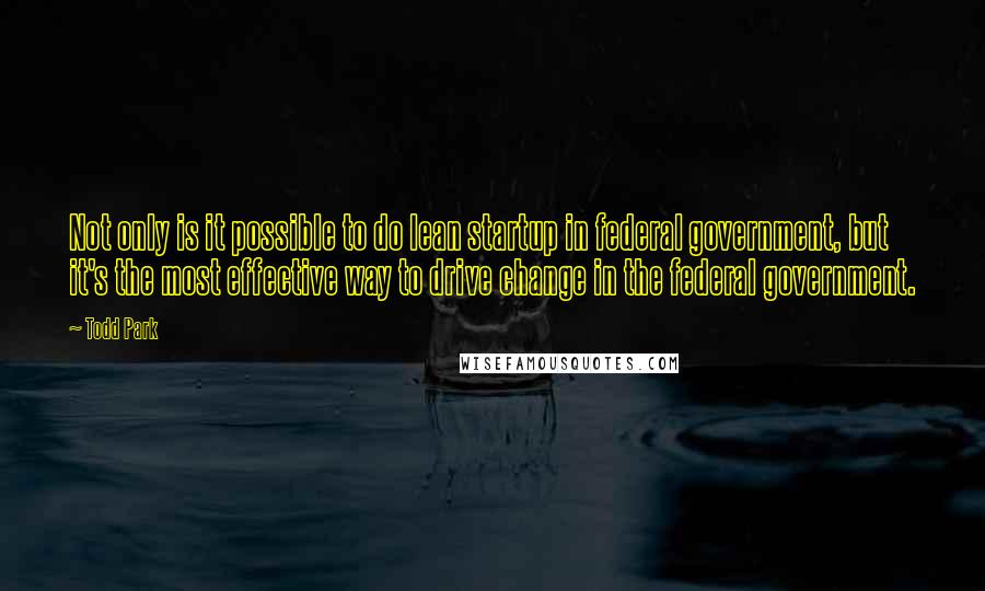 Todd Park Quotes: Not only is it possible to do lean startup in federal government, but it's the most effective way to drive change in the federal government.