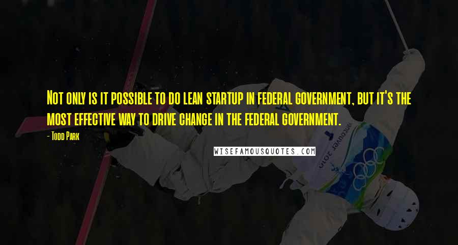 Todd Park Quotes: Not only is it possible to do lean startup in federal government, but it's the most effective way to drive change in the federal government.