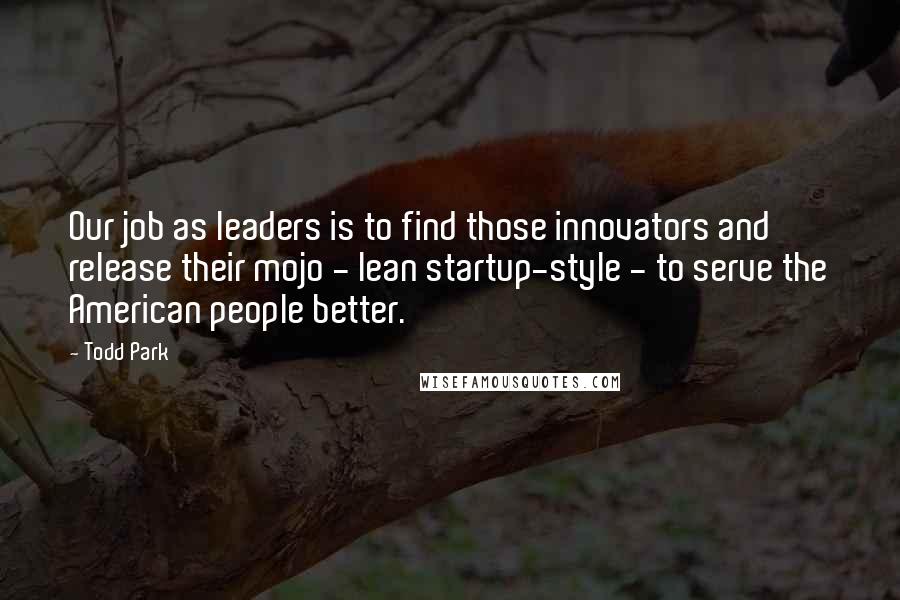 Todd Park Quotes: Our job as leaders is to find those innovators and release their mojo - lean startup-style - to serve the American people better.