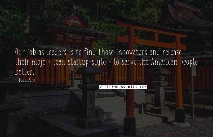 Todd Park Quotes: Our job as leaders is to find those innovators and release their mojo - lean startup-style - to serve the American people better.