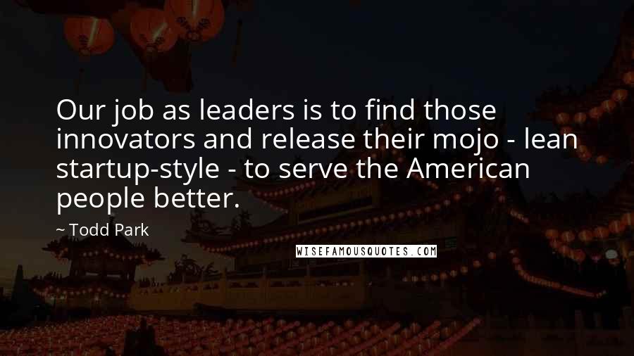 Todd Park Quotes: Our job as leaders is to find those innovators and release their mojo - lean startup-style - to serve the American people better.