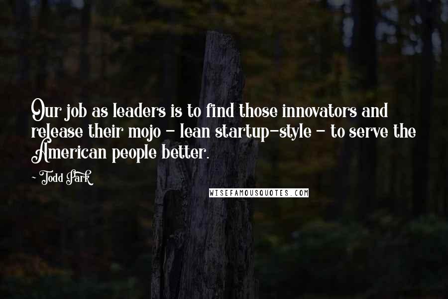 Todd Park Quotes: Our job as leaders is to find those innovators and release their mojo - lean startup-style - to serve the American people better.