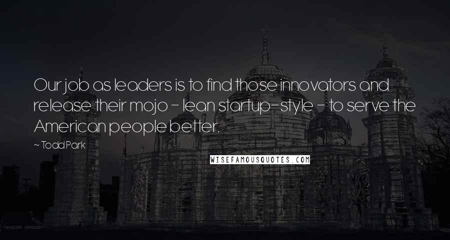 Todd Park Quotes: Our job as leaders is to find those innovators and release their mojo - lean startup-style - to serve the American people better.