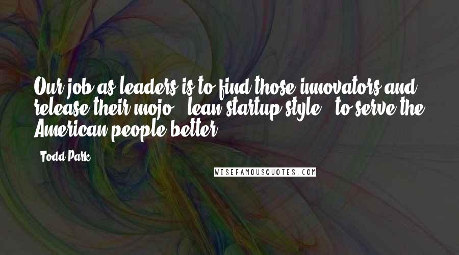 Todd Park Quotes: Our job as leaders is to find those innovators and release their mojo - lean startup-style - to serve the American people better.