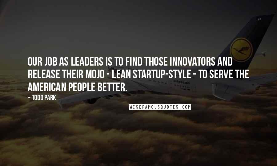 Todd Park Quotes: Our job as leaders is to find those innovators and release their mojo - lean startup-style - to serve the American people better.