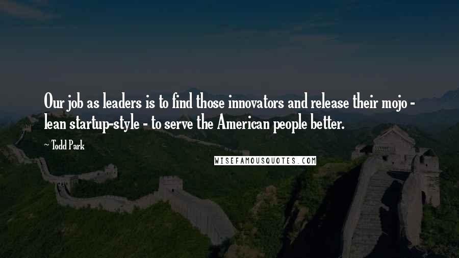 Todd Park Quotes: Our job as leaders is to find those innovators and release their mojo - lean startup-style - to serve the American people better.