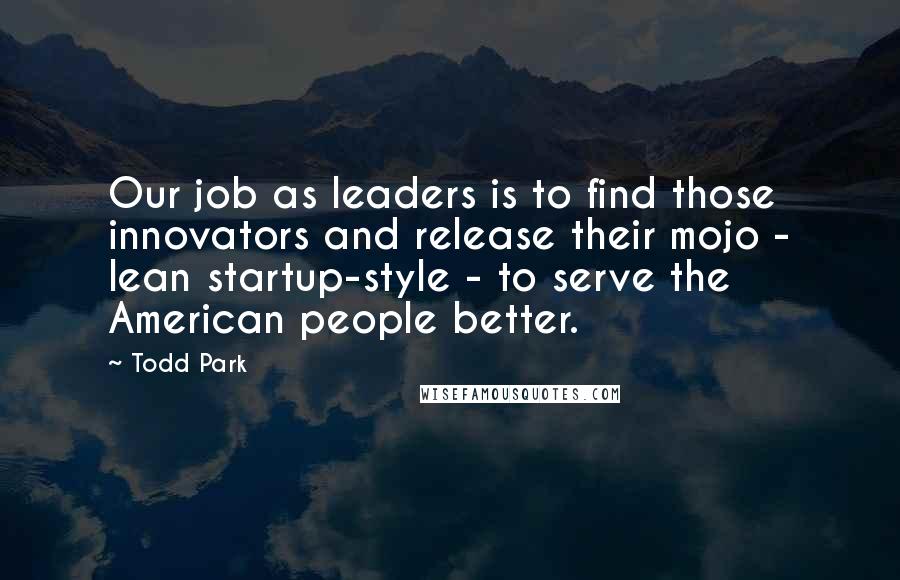 Todd Park Quotes: Our job as leaders is to find those innovators and release their mojo - lean startup-style - to serve the American people better.