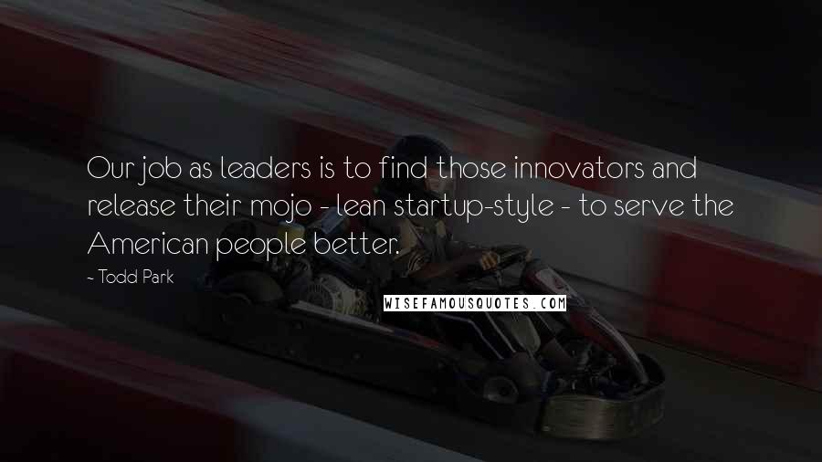 Todd Park Quotes: Our job as leaders is to find those innovators and release their mojo - lean startup-style - to serve the American people better.