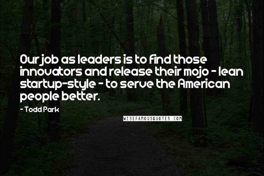 Todd Park Quotes: Our job as leaders is to find those innovators and release their mojo - lean startup-style - to serve the American people better.