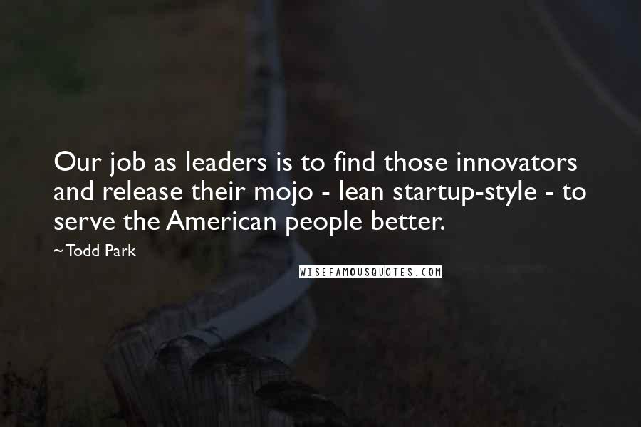 Todd Park Quotes: Our job as leaders is to find those innovators and release their mojo - lean startup-style - to serve the American people better.