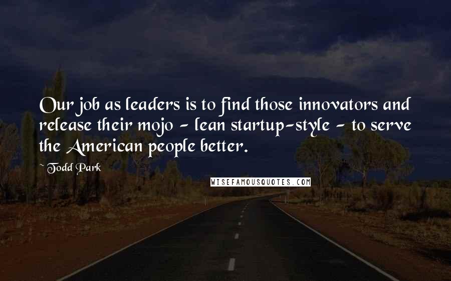 Todd Park Quotes: Our job as leaders is to find those innovators and release their mojo - lean startup-style - to serve the American people better.