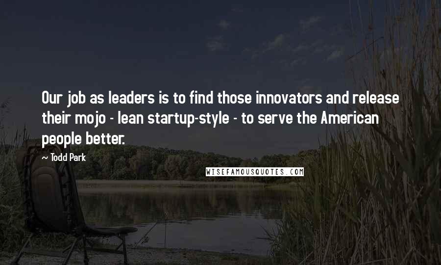 Todd Park Quotes: Our job as leaders is to find those innovators and release their mojo - lean startup-style - to serve the American people better.