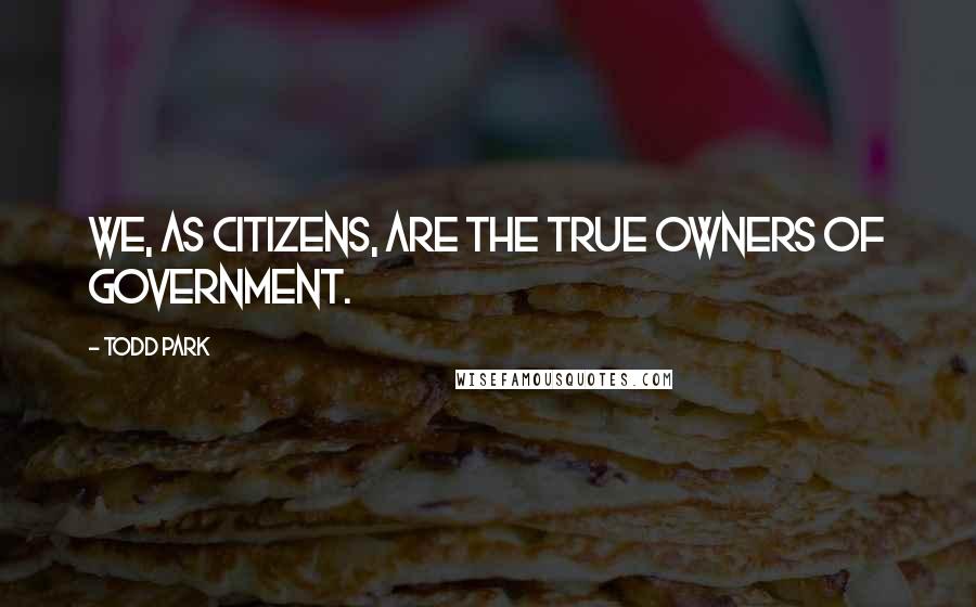 Todd Park Quotes: We, as citizens, are the true owners of government.