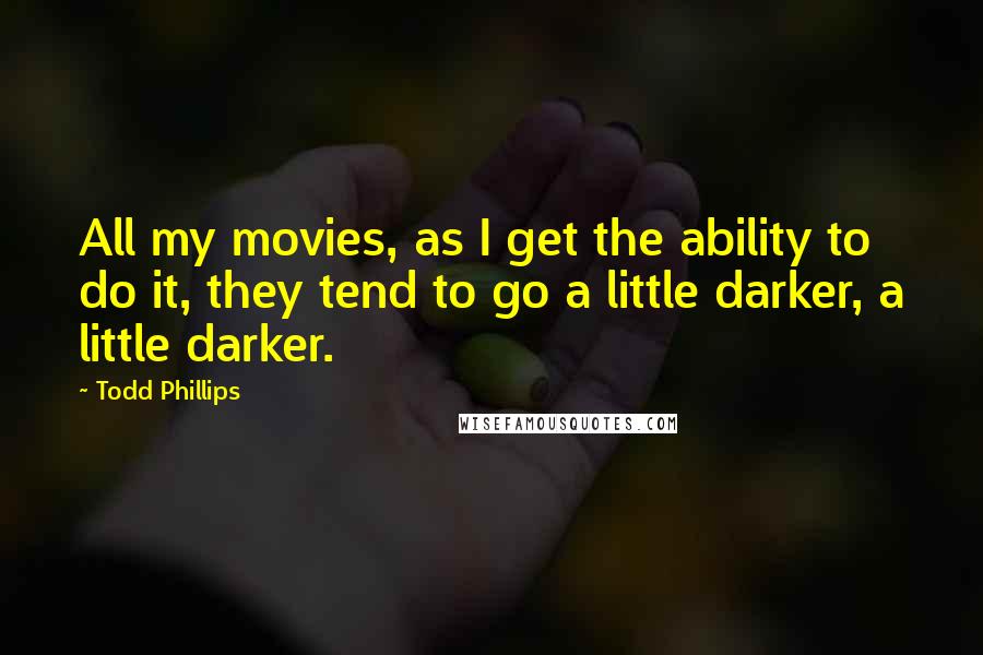 Todd Phillips Quotes: All my movies, as I get the ability to do it, they tend to go a little darker, a little darker.