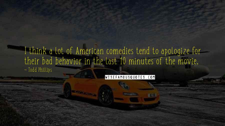 Todd Phillips Quotes: I think a lot of American comedies tend to apologize for their bad behavior in the last 10 minutes of the movie.