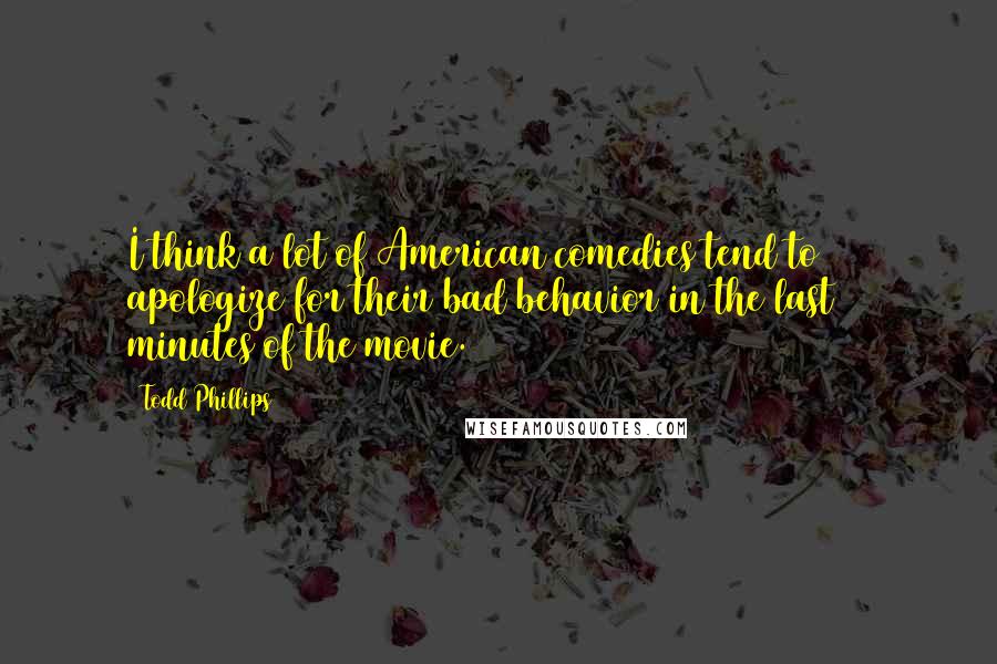 Todd Phillips Quotes: I think a lot of American comedies tend to apologize for their bad behavior in the last 10 minutes of the movie.