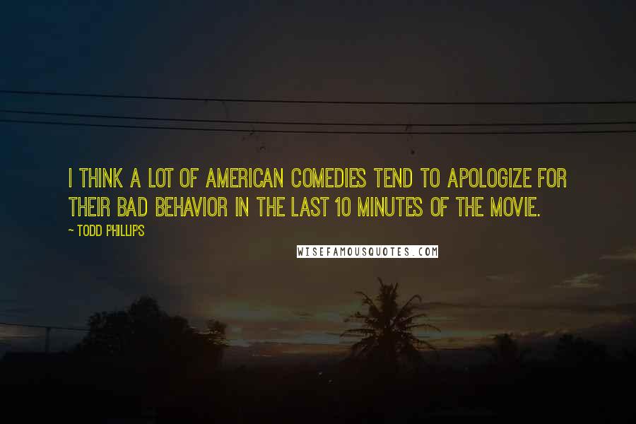 Todd Phillips Quotes: I think a lot of American comedies tend to apologize for their bad behavior in the last 10 minutes of the movie.