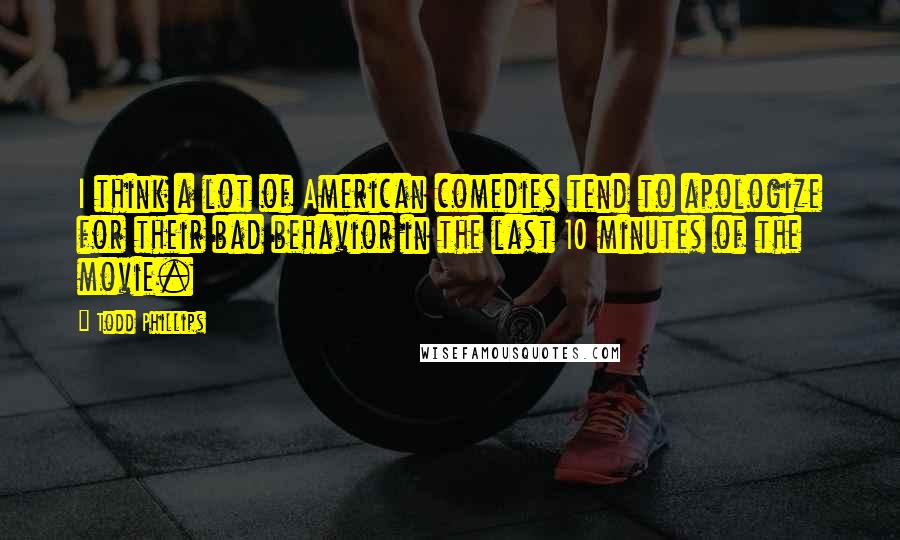 Todd Phillips Quotes: I think a lot of American comedies tend to apologize for their bad behavior in the last 10 minutes of the movie.