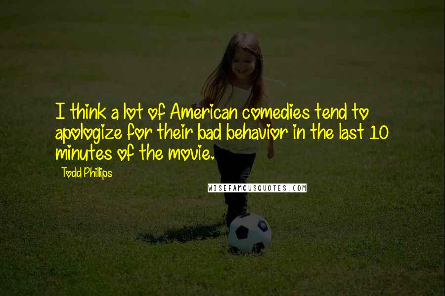 Todd Phillips Quotes: I think a lot of American comedies tend to apologize for their bad behavior in the last 10 minutes of the movie.