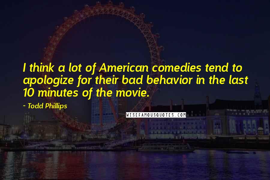 Todd Phillips Quotes: I think a lot of American comedies tend to apologize for their bad behavior in the last 10 minutes of the movie.