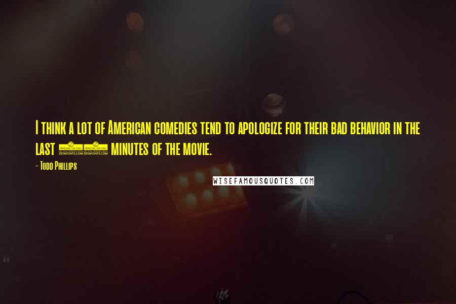 Todd Phillips Quotes: I think a lot of American comedies tend to apologize for their bad behavior in the last 10 minutes of the movie.