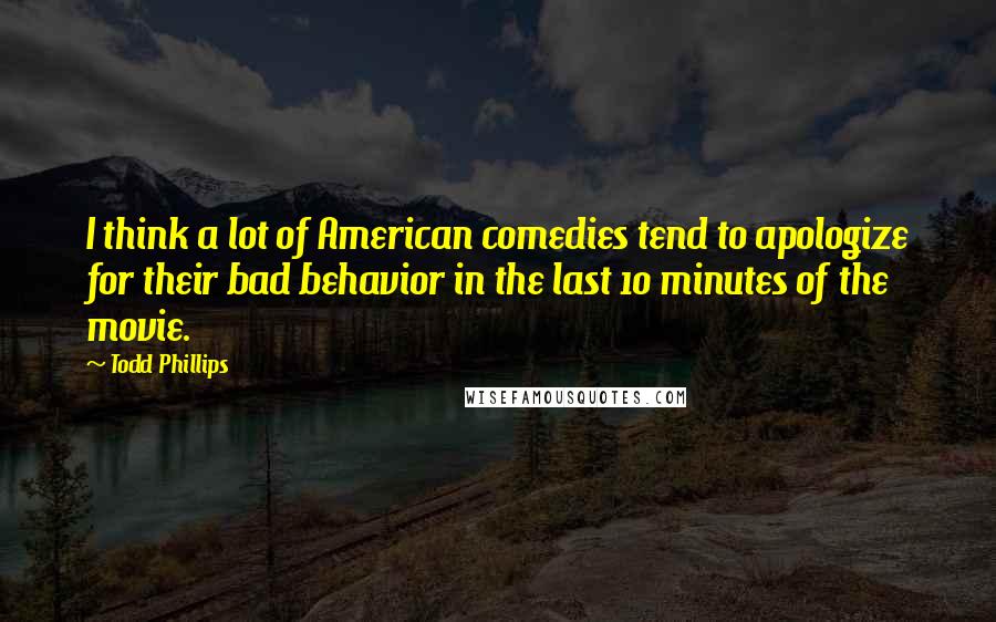 Todd Phillips Quotes: I think a lot of American comedies tend to apologize for their bad behavior in the last 10 minutes of the movie.