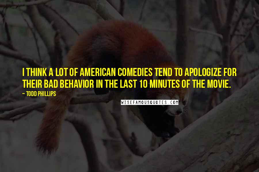 Todd Phillips Quotes: I think a lot of American comedies tend to apologize for their bad behavior in the last 10 minutes of the movie.