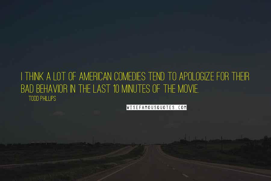 Todd Phillips Quotes: I think a lot of American comedies tend to apologize for their bad behavior in the last 10 minutes of the movie.