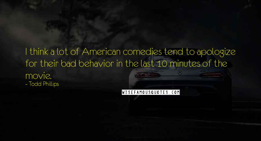 Todd Phillips Quotes: I think a lot of American comedies tend to apologize for their bad behavior in the last 10 minutes of the movie.