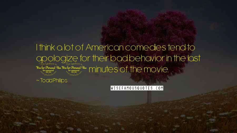 Todd Phillips Quotes: I think a lot of American comedies tend to apologize for their bad behavior in the last 10 minutes of the movie.