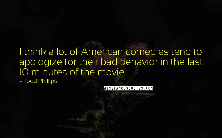 Todd Phillips Quotes: I think a lot of American comedies tend to apologize for their bad behavior in the last 10 minutes of the movie.