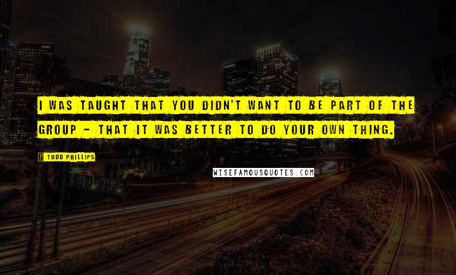 Todd Phillips Quotes: I was taught that you didn't want to be part of the group - that it was better to do your own thing.