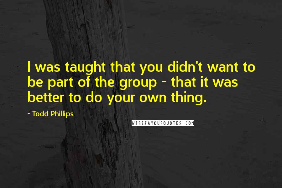 Todd Phillips Quotes: I was taught that you didn't want to be part of the group - that it was better to do your own thing.