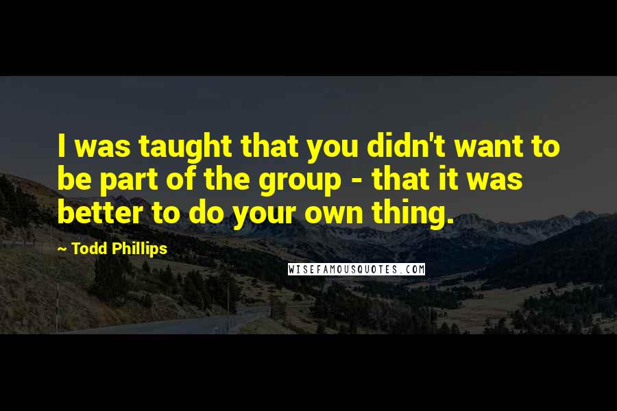 Todd Phillips Quotes: I was taught that you didn't want to be part of the group - that it was better to do your own thing.