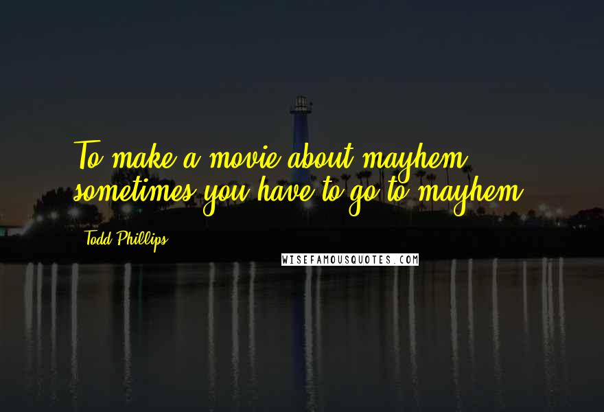 Todd Phillips Quotes: To make a movie about mayhem, sometimes you have to go to mayhem.