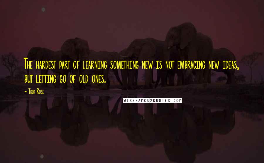 Todd Rose Quotes: The hardest part of learning something new is not embracing new ideas, but letting go of old ones.