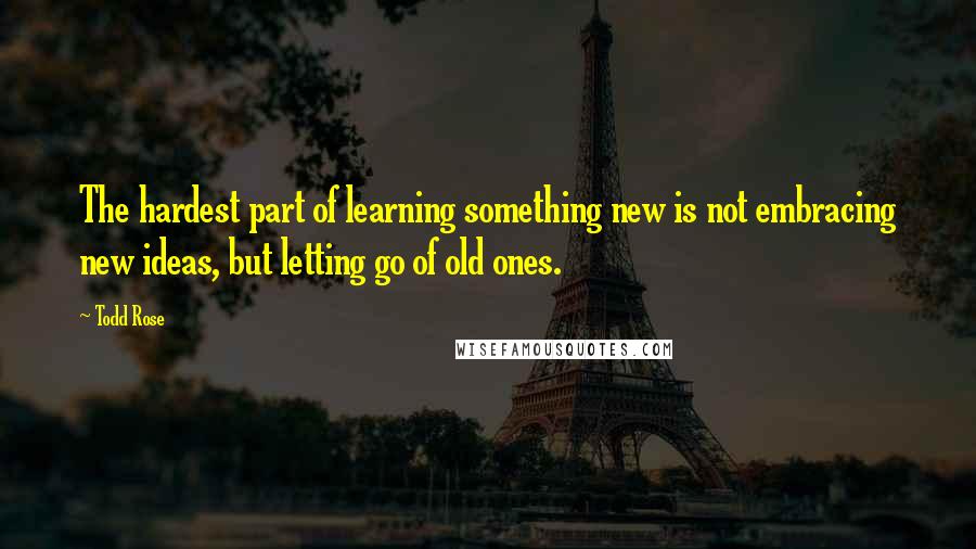 Todd Rose Quotes: The hardest part of learning something new is not embracing new ideas, but letting go of old ones.