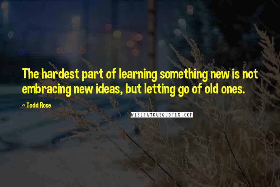 Todd Rose Quotes: The hardest part of learning something new is not embracing new ideas, but letting go of old ones.