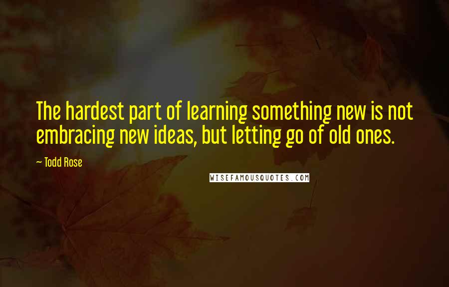 Todd Rose Quotes: The hardest part of learning something new is not embracing new ideas, but letting go of old ones.