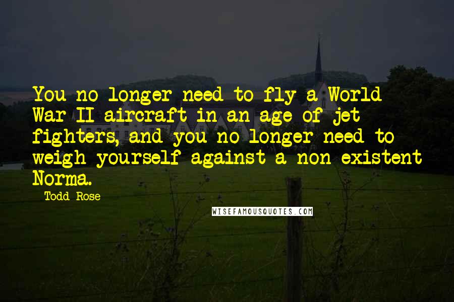 Todd Rose Quotes: You no longer need to fly a World War II aircraft in an age of jet fighters, and you no longer need to weigh yourself against a non-existent Norma.