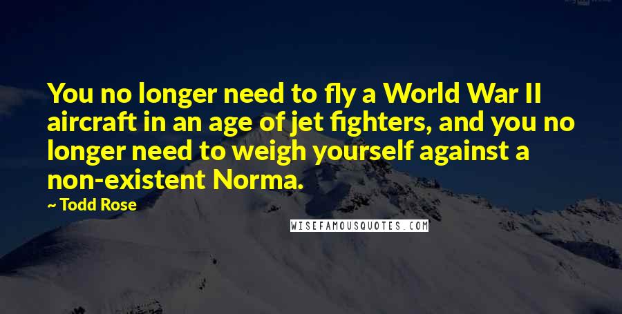 Todd Rose Quotes: You no longer need to fly a World War II aircraft in an age of jet fighters, and you no longer need to weigh yourself against a non-existent Norma.