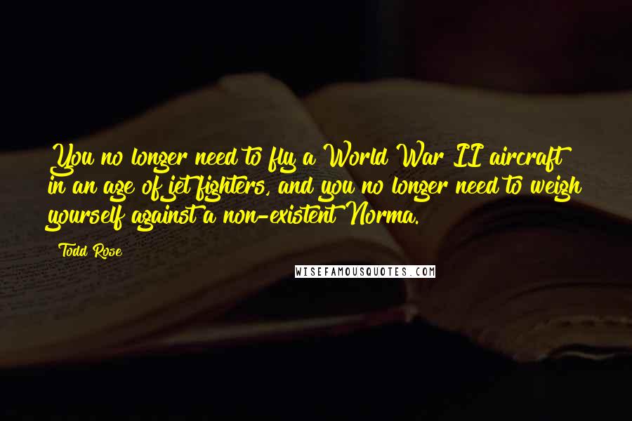 Todd Rose Quotes: You no longer need to fly a World War II aircraft in an age of jet fighters, and you no longer need to weigh yourself against a non-existent Norma.