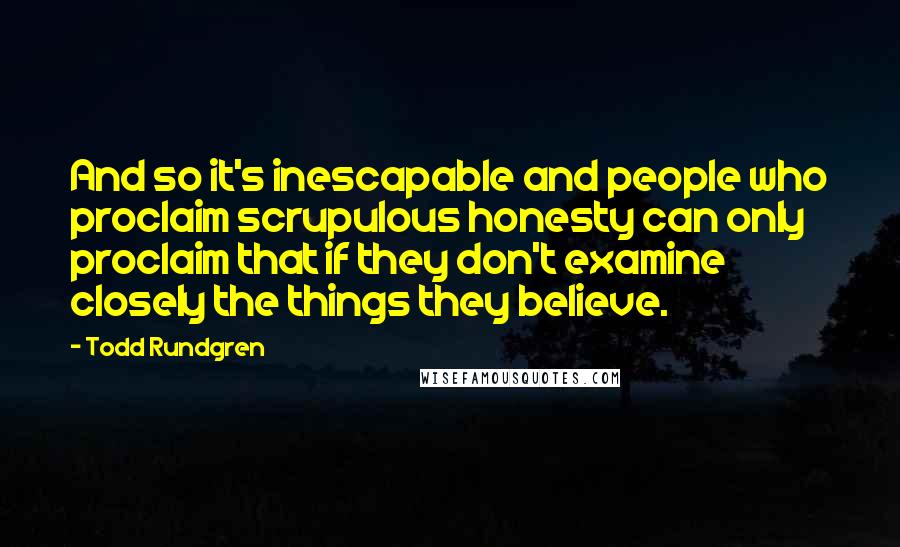 Todd Rundgren Quotes: And so it's inescapable and people who proclaim scrupulous honesty can only proclaim that if they don't examine closely the things they believe.