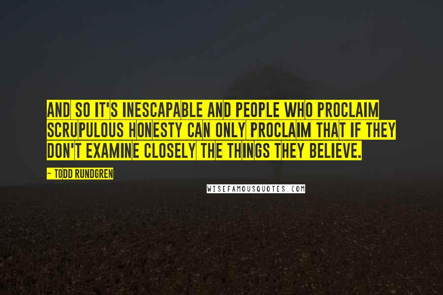 Todd Rundgren Quotes: And so it's inescapable and people who proclaim scrupulous honesty can only proclaim that if they don't examine closely the things they believe.