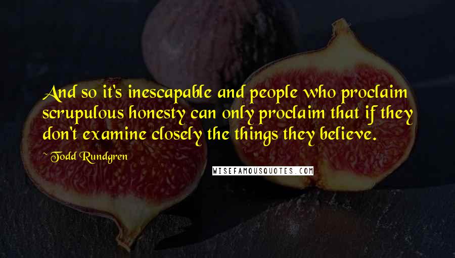 Todd Rundgren Quotes: And so it's inescapable and people who proclaim scrupulous honesty can only proclaim that if they don't examine closely the things they believe.