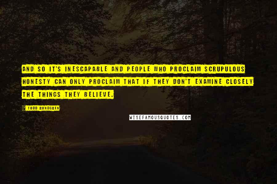 Todd Rundgren Quotes: And so it's inescapable and people who proclaim scrupulous honesty can only proclaim that if they don't examine closely the things they believe.