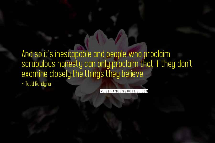 Todd Rundgren Quotes: And so it's inescapable and people who proclaim scrupulous honesty can only proclaim that if they don't examine closely the things they believe.