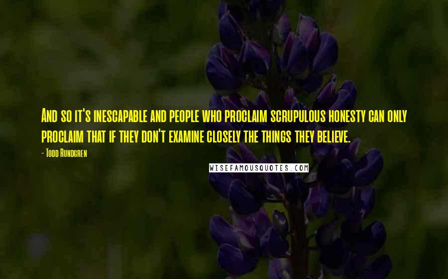 Todd Rundgren Quotes: And so it's inescapable and people who proclaim scrupulous honesty can only proclaim that if they don't examine closely the things they believe.